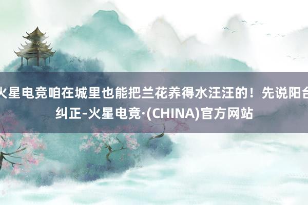 火星电竞咱在城里也能把兰花养得水汪汪的！先说阳台纠正-火星电竞·(CHINA)官方网站