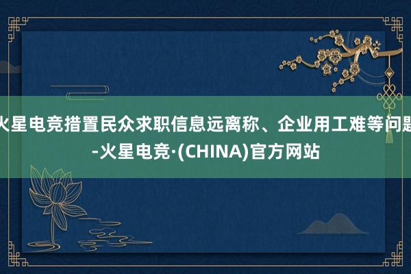 火星电竞措置民众求职信息远离称、企业用工难等问题-火星电竞·(CHINA)官方网站