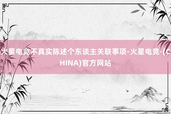 火星电竞不真实陈述个东谈主关联事项-火星电竞·(CHINA)官方网站
