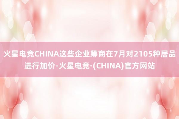 火星电竞CHINA这些企业筹商在7月对2105种居品进行加价-火星电竞·(CHINA)官方网站