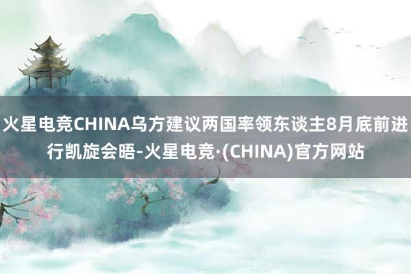 火星电竞CHINA乌方建议两国率领东谈主8月底前进行凯旋会晤-火星电竞·(CHINA)官方网站