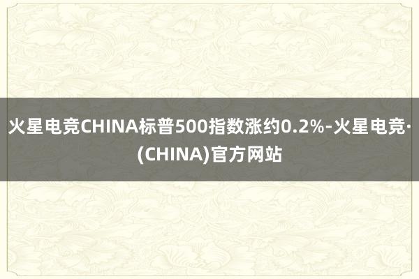 火星电竞CHINA标普500指数涨约0.2%-火星电竞·(CHINA)官方网站