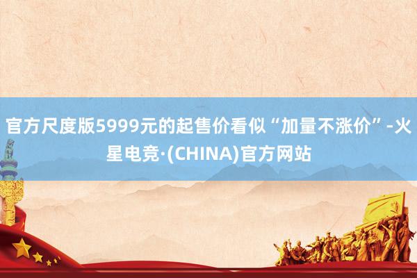 官方尺度版5999元的起售价看似“加量不涨价”-火星电竞·(CHINA)官方网站