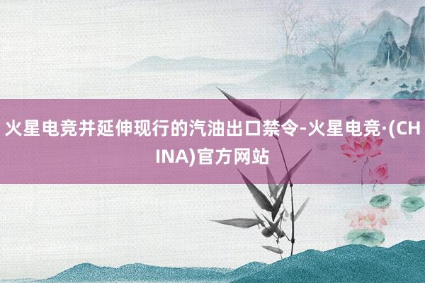 火星电竞并延伸现行的汽油出口禁令-火星电竞·(CHINA)官方网站