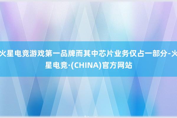 火星电竞游戏第一品牌而其中芯片业务仅占一部分-火星电竞·(CHINA)官方网站