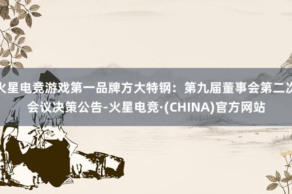 火星电竞游戏第一品牌方大特钢：第九届董事会第二次会议决策公告-火星电竞·(CHINA)官方网站