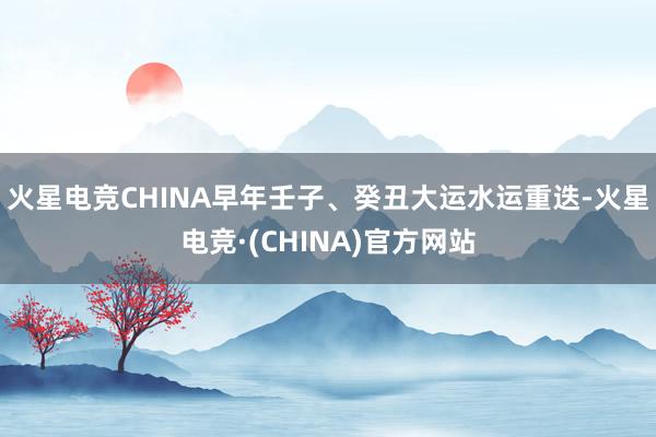 火星电竞CHINA早年壬子、癸丑大运水运重迭-火星电竞·(CHINA)官方网站