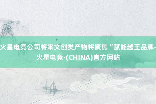 火星电竞公司将来文创类产物将聚焦“赋能越王品牌-火星电竞·(CHINA)官方网站