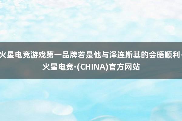 火星电竞游戏第一品牌若是他与泽连斯基的会晤顺利-火星电竞·(CHINA)官方网站
