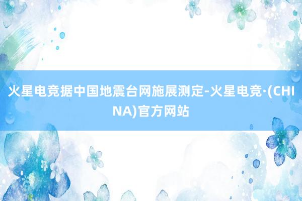 火星电竞据中国地震台网施展测定-火星电竞·(CHINA)官方网站