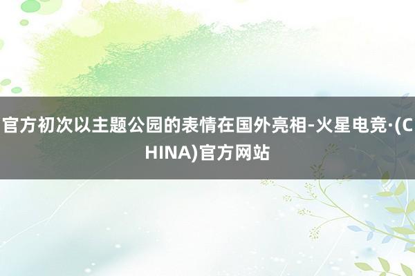 官方初次以主题公园的表情在国外亮相-火星电竞·(CHINA)官方网站