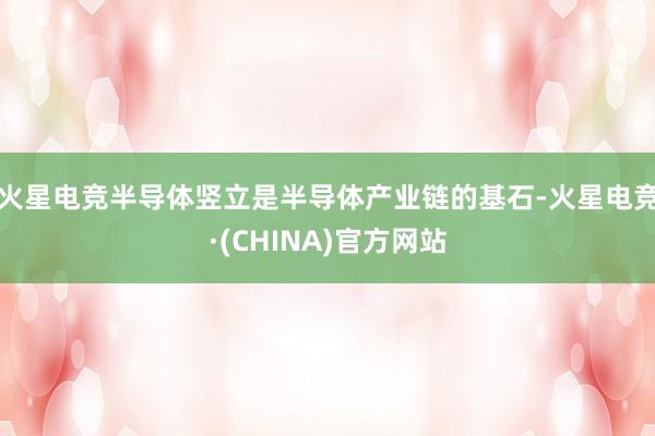 火星电竞半导体竖立是半导体产业链的基石-火星电竞·(CHINA)官方网站