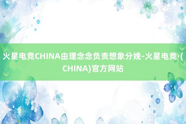火星电竞CHINA由理念念负责想象分娩-火星电竞·(CHINA)官方网站