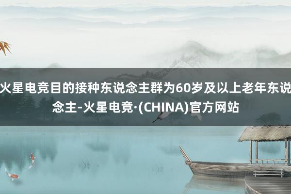 火星电竞目的接种东说念主群为60岁及以上老年东说念主-火星电竞·(CHINA)官方网站