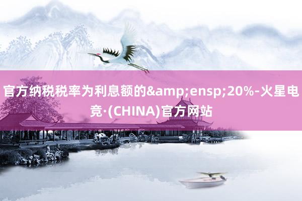官方纳税税率为利息额的&ensp;20%-火星电竞·(CHINA)官方网站