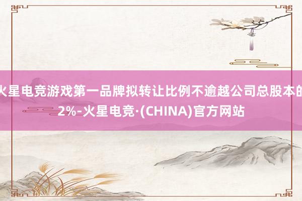 火星电竞游戏第一品牌拟转让比例不逾越公司总股本的2%-火星电竞·(CHINA)官方网站