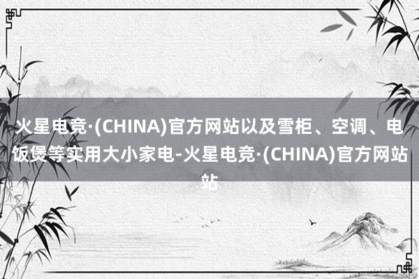 火星电竞·(CHINA)官方网站以及雪柜、空调、电饭煲等实用大小家电-火星电竞·(CHINA)官方网站