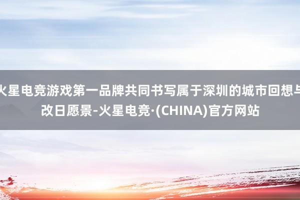 火星电竞游戏第一品牌共同书写属于深圳的城市回想与改日愿景-火星电竞·(CHINA)官方网站