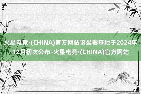 火星电竞·(CHINA)官方网站该坐褥基地于2024年12月初次公布-火星电竞·(CHINA)官方网站