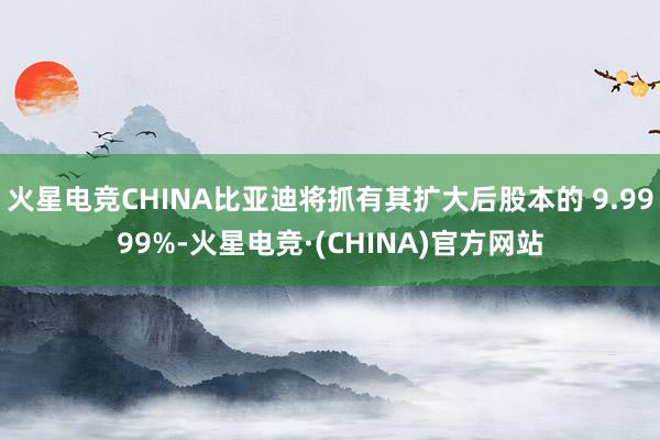 火星电竞CHINA比亚迪将抓有其扩大后股本的 9.9999%-火星电竞·(CHINA)官方网站