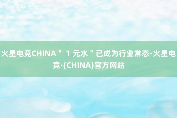 火星电竞CHINA＂ 1 元水＂已成为行业常态-火星电竞·(CHINA)官方网站