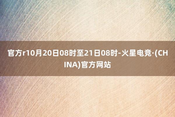官方r10月20日08时至21日08时-火星电竞·(CHINA)官方网站