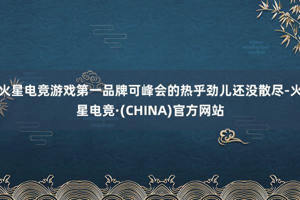 火星电竞游戏第一品牌可峰会的热乎劲儿还没散尽-火星电竞·(CHINA)官方网站