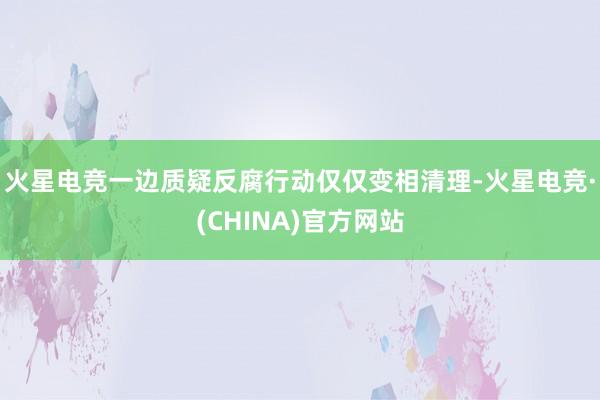 火星电竞一边质疑反腐行动仅仅变相清理-火星电竞·(CHINA)官方网站