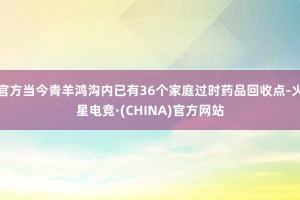 官方当今青羊鸿沟内已有36个家庭过时药品回收点-火星电竞·(CHINA)官方网站