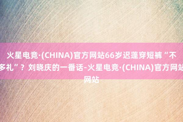 火星电竞·(CHINA)官方网站66岁迟蓬穿短裤“不多礼”?刘晓庆的一番话-火星电竞·(CHINA)官方网站