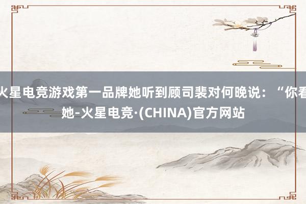 火星电竞游戏第一品牌她听到顾司裴对何晚说:“你看她-火星电竞·(CHINA)官方网站