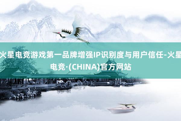 火星电竞游戏第一品牌增强IP识别度与用户信任-火星电竞·(CHINA)官方网站
