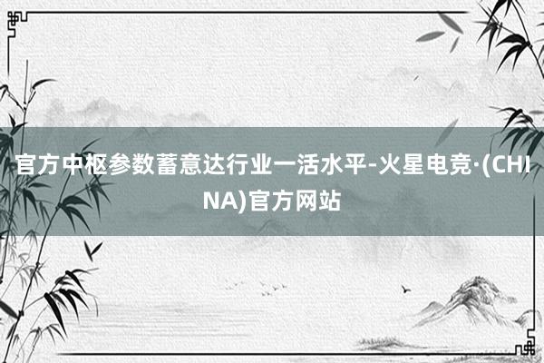 官方中枢参数蓄意达行业一活水平-火星电竞·(CHINA)官方网站