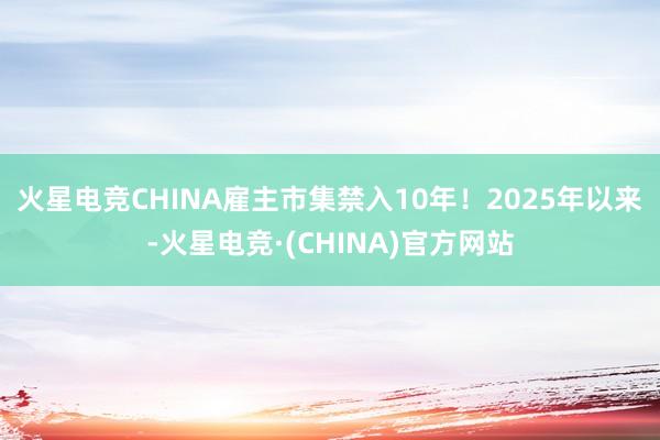 火星电竞CHINA雇主市集禁入10年!  2025年以来-火星电竞·(CHINA)官方网站