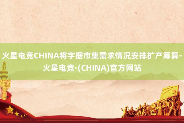 火星电竞CHINA将字据市集需求情况安排扩产筹算-火星电竞·(CHINA)官方网站