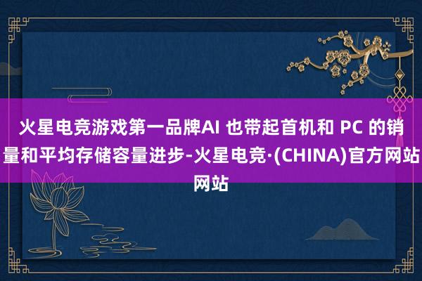 火星电竞游戏第一品牌AI 也带起首机和 PC 的销量和平均存储容量进步-火星电竞·(CHINA)官方网站