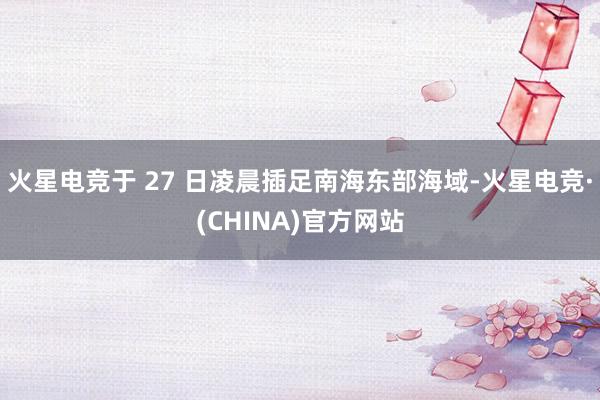 火星电竞于 27 日凌晨插足南海东部海域-火星电竞·(CHINA)官方网站