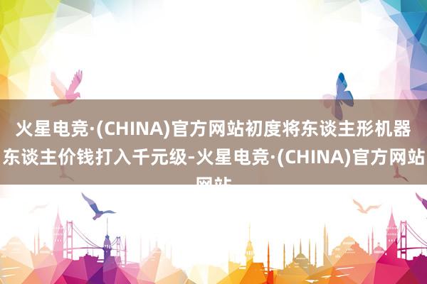 火星电竞·(CHINA)官方网站初度将东谈主形机器东谈主价钱打入千元级-火星电竞·(CHINA)官方网站
