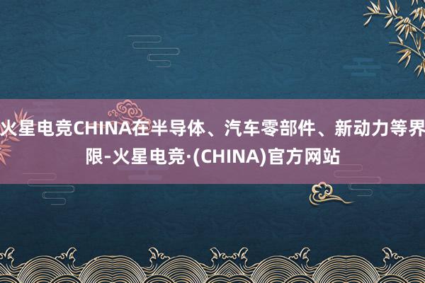 火星电竞CHINA在半导体、汽车零部件、新动力等界限-火星电竞·(CHINA)官方网站