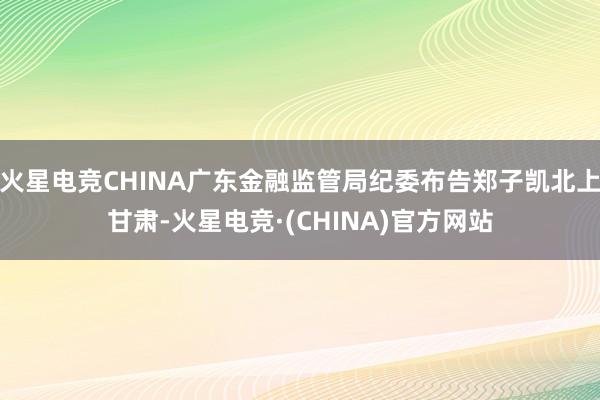 火星电竞CHINA广东金融监管局纪委布告郑子凯北上甘肃-火星电竞·(CHINA)官方网站