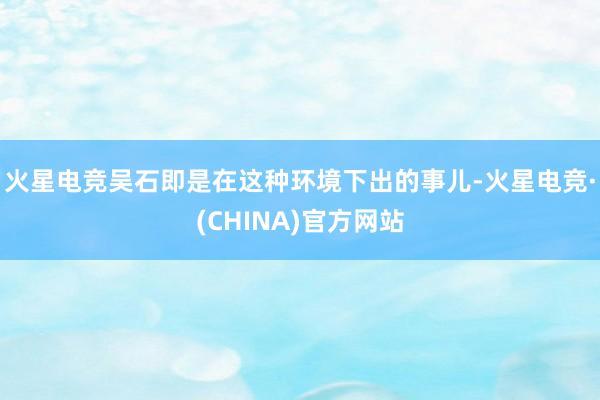 火星电竞吴石即是在这种环境下出的事儿-火星电竞·(CHINA)官方网站