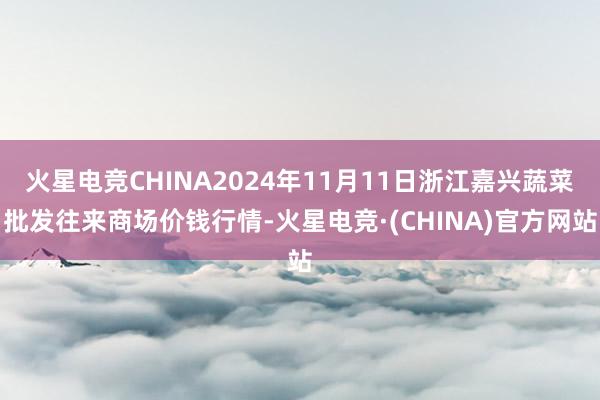 火星电竞CHINA2024年11月11日浙江嘉兴蔬菜批发往来商场价钱行情-火星电竞·(CHINA)官方网站