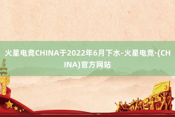 火星电竞CHINA于2022年6月下水-火星电竞·(CHINA)官方网站