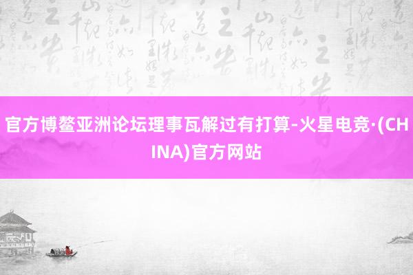 官方博鳌亚洲论坛理事瓦解过有打算-火星电竞·(CHINA)官方网站