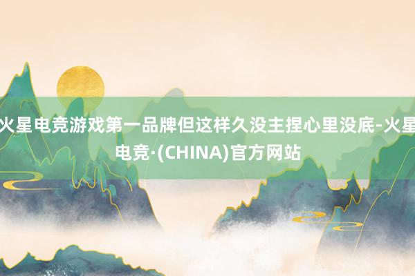火星电竞游戏第一品牌但这样久没主捏心里没底-火星电竞·(CHINA)官方网站