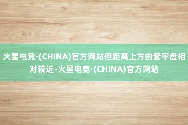 火星电竞·(CHINA)官方网站但距离上方的套牢盘相对较近-火星电竞·(CHINA)官方网站