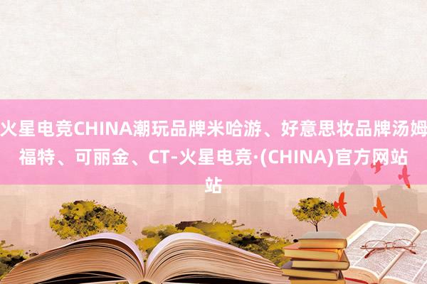 火星电竞CHINA潮玩品牌米哈游、好意思妆品牌汤姆福特、可丽金、CT-火星电竞·(CHINA)官方网站