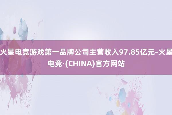 火星电竞游戏第一品牌公司主营收入97.85亿元-火星电竞·(CHINA)官方网站