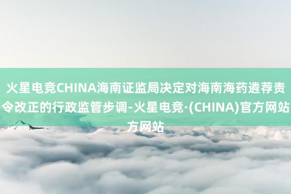 火星电竞CHINA海南证监局决定对海南海药遴荐责令改正的行政监管步调-火星电竞·(CHINA)官方网站