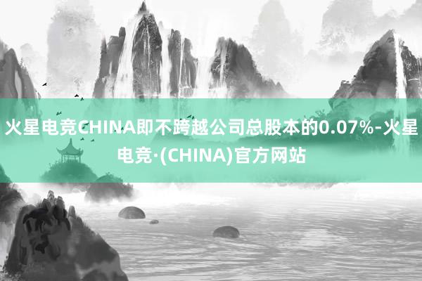 火星电竞CHINA即不跨越公司总股本的0.07%-火星电竞·(CHINA)官方网站